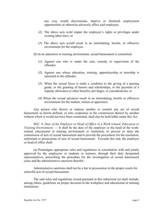 any way would discriminate, deprive or diminish employment 
opportunities or otherwise adversely affect said employee; 
(2) The above acts wold impair the employee’s rights or privileges under 
existing labor laws; or 
(3) The above acts would result in an intimidating, hostile, or offensive 
environment for the employee. 
(b) In an education or training environment, sexual harassment is committed: 
(1) Against one who is under the care, custody or supervision of the 
offender; 
(2) Against one whose education, training, apprenticeship or tutorship is 
entrusted to the offender; 
(3) When the sexual favor is made a condition to the giving of a passing 
grade, or the granting of honors and scholarships, or the payment of a 
stipend, allowance or other benefits, privileges, or considerations; or 
(4) When the sexual advances result in an intimidating, hostile or offensive 
environment for the student, trainee or apprentice. 
Any person who directs or induces another to commit any act of sexual 
harassment as herein defined, or who cooperates in the commission thereof by another 
without which it would not have been committed, shall also be held liable under this Act. 
SEC. 4. Duty of the Employer or Head of Office in a Work-related, Education or 
Training Environment. — It shall be the duty of the employer or the head of the work-related, 
educational or training environment or institution, to prevent or deter the 
commission of acts of sexual harassment and to provide the procedures for the resolution, 
settlement or prosecution of acts of sexual harassment. Towards this end, the employer 
or head of office shall: 
(a) Promulgate appropriate rules and regulations in consultation with and jointly 
approved by the employees or students or trainees, through their duly designated 
representatives, prescribing the procedure for the investigation of sexual harassment 
cases and the administrative sanctions therefor. 
Administrative sanctions shall not be a bar to prosecution in the proper courts for 
unlawful acts of sexual harassment. 
The said rules and regulations issued pursuant to this subsection (a) shall include, 
among others, guidelines on proper decorum in the workplace and educational or training 
institutions. 
Republic Act No. 7877 page 2 
 