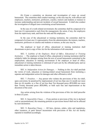 (b) Create a committee on decorum and investigation of cases on sexual 
harassment. The committee shall conduct meetings, as the case may be, with officers and 
employees, teachers, instructors, professors, coaches, trainors and students or trainees to 
increase understanding and prevent incidents of sexual harassment. It shall also conduct 
the investigation of alleged cases constituting sexual harassment. 
In the case of a work-related environment, the committee shall be composed of at 
least one (1) representative each from the management, the union, if any, the employees 
from the supervisory rank, and from the rank and file employees. 
In the case of the educational or training institution, the committee shall be 
composed of at least one (1) representative from the administration, the trainors, teachers, 
instructors, professors or coaches and students or trainees, as the case may be. 
The employer or head of office, educational or training institution shall 
disseminate or post a copy of this Act for the information of all concerned. 
SEC. 5. Liability of the Employer, Head of Office, Educational or Training 
Institution. — The employer or head of office, educational or training institution shall be 
solidarily liable for damages arising from the acts of sexual harassment committed in the 
employment, education or training environment if the employer or head of office, 
educational or training institution is informed of such acts by the offended party and no 
immediate action is taken thereon. 
SEC. 6. Independent Action for Damages. — Nothing in this Act shall preclude 
the victim of work, education or training-related sexual harassment from instituting a 
separate and independent action for damages and other affirmative relief. 
SEC. 7. Penalties. — Any person who violates the provisions of this Act shall, 
upon conviction, be penalized by imprisonment of not less than one (1) month nor more 
than six (6) months, or a fine of not less than Ten thousand pesos (P10,000) nor more 
than Twenty thousand pesos (P20,000), or both such fine and imprisonment at the 
discretion of the court. 
Any action arising from the violation of the provisions of this Act shall prescribe 
in three (3) years. 
SEC. 8. Separability Clause. — If any portion or provision of this Act is declared 
void or unconstitutional, the remaining portions or provisions hereof shall not be affected 
by such declaration. 
SEC. 9. Repealing Clause. — All laws, decrees, orders, rules and regulations, 
other issuances, or parts thereof inconsistent with provisions of this Act are hereby 
repealed or modified accordingly. 
Republic Act No. 7877 page 3 
 