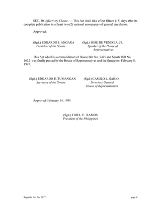 SEC. 10. Effectivity Clause. — This Act shall take effect fifteen (15) days after its 
complete publication in at least two (2) national newspapers of general circulation. 
Approved, 
(Sgd.) EDGARDO J. ANGARA (Sgd.) JOSE DE VENECIA, JR. 
President of the Senate Speaker of the House of 
Representatives 
This Act which is a consolidation of House Bill No. 9425 and Senate Bill No. 
1632 was finally passed by the House of Representatives and the Senate on February 8, 
1995. 
(Sgd.) EDGARDO E. TUMANGAN (Sgd.) CAMILO L. SABIO 
Secretary of the Senate Secretary General 
House of Representatives 
Approved: February 14, 1995 
(Sgd.) FIDEL V. RAMOS 
President of the Philippines 
Republic Act No. 7877 page 4 
