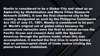 Manila is considered to be a Global City and rated as an
Alpha-City by Globalization and World Cities Research
Network (GA...