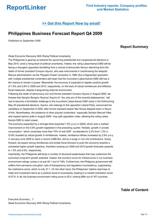 Find Industry reports, Company profiles
ReportLinker                                                                       and Market Statistics



                                               >> Get this Report Now by email!

Philippines Business Forecast Report Q4 2009
Published on September 2009

                                                                                                       Report Summary

Weak Economic Recovery With Rising Political Uncertainty
The Philippines is gearing up towards the upcoming presidential and congressional elections in
May 2010, amid a rising level of political uncertainty. Indeed, the ruling Lakas-Kampi-CMD will be
facing a resurgent opposition benefiting from a revival of democratic fervour stemming from the
death of former president Corazon Aquino, who was instrumental in overthrowing the despotic
Marcos administration via the 'People's Power' revolution in 1986. But a fragmented opposition
with multiple presidential contenders will mean that the incumbent Lakas-Kampi-CMD still has a
fair chance to remain in power. Meanwhile, the economy is expected to register positive growth
of 1.5% and 2.6% in 2009 and 2010, respectively, on the back of robust remittances and effective
fiscal measures, despite a languishing external environment.
Following the death of democracy icon and former president Corazon Aquino in August 2009, we
foresee that Senator Benigno 'Noynoy' Aquino III ' the only son of the revered stateswoman ' will
rise to become a formidable challenge to the incumbent Lakas-Kampi-CMD camp in the forthcoming
May 20 presidential elections. Aquino, who belongs to the opposition Liberal Party, announced his
candidacy on September 9 2009, after former standard bearer Mar Roxas stepped down in favour
of him. Nevertheless, the existence of other popular contenders ' especially Senator Manuel Villar,
who topped opinion polls in August 2009 ' may split opposition votes, allowing the ruling Lakas-
Kampi-CMD to retain power.
The economy expanded by a stronger-than-expected 1.5% y-o-y in Q209, which was a marked
improvement on the 0.6% growth registered in the preceding quarter. Notably, growth in private
consumption ' which comprises more than 75% of real GDP ' accelerated to 2.2% from 1.3% in
Q109, boosted by robust growth in remittances. Indeed, remittance inflows increased by 2.9% y-o-y
in January-June 2009 to reach a record US$8.5bn, led by a surge in non-US contributions. Going
forward, we expect strong remittances and ample fiscal stimulus to push the economy towards a
somewhat higher growth trajectory, therefore revising our 2009 and 2010 growth forecasts upwards
to 1.5% and 2.6%, respectively.
Importantly, the Philippines still faces a number of structural weaknesses that may undermine the
economy's long-term growth potential. Indeed, the country's score for infrastructure in our business
environment ratings comes in at just 40.1 (out of 100). Furthermore, the Philippine government still
suffers from pervasive corruption, lack of transparency and regulatory inconsistency, suppressing
the institutions score, which is only 37.1. On the other hand, the Philippines' relative openness to
trade and investment serve as a positive boost to businesses, leading to a market orientation score
of 57.6. In all, the business environment rating score is 45.0, ranking 86th out of 167 countries.




                                                                                                       Table of Content

Executive Summary... 7
Weak Economic Recovery With Rising Political Uncertainty



Philippines Business Forecast Report Q4 2009                                                                      Page 1/5
 