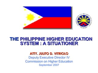 THE  PHILIPPINE HIGHER EDUCATION SYSTEM : A SITUATIONER ATTY. JULITO D. VITRIOLO Deputy Executive Director IV Commission on Higher Education September 2007 