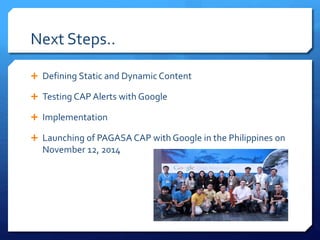 Next Steps..
 Defining Static and Dynamic Content
 Testing CAP Alerts with Google
 Implementation
 Launching of PAGASA CAP with Google in the Philippines on
November 12, 2014
 