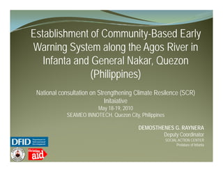 Establishment of Community Based Early
                 Community-Based
Warning System along the Agos River in
   Infanta and General Nakar, Quezon
               (Philippines)
 National consultation on Strengthening Climate Resilence (SCR)
                             Initaiative
                       May 18-19, 2010
            SEAMEO INNOTECH, Quezon City, Philippines

                                          DEMOSTHENES G. RAYNERA
                                                  Deputy Coordinator
                                                        SOCIAL ACTION CENTER
                                                              Prelature of Infanta
 