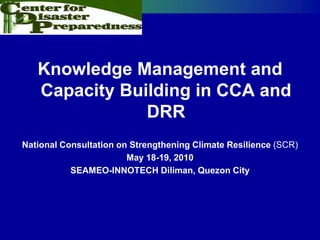 Knowledge Management and
   Capacity Building in CCA and
               DRR
National Consultation on Strengthening Climate Resilience (SCR)
                        May 18-19, 2010
           SEAMEO-INNOTECH Diliman, Quezon City
 