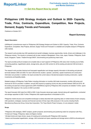 Find Industry reports, Company profiles
ReportLinker                                                                                                     and Market Statistics
                                              >> Get this Report Now by email!



Philippines LNG Strategy Analysis and Outlook to 2020- Capacity,
Trade, Price, Contracts, Expenditure, Competition, New Projects,
Demand, Supply Trends and Forecasts
Published on October 2011

                                                                                                                                                        Report Summary

Report Description


LNGReports' comprehensive report on 'Philippines LNG Strategy Analysis and Outlook to 2020- Capacity, Trade, Price, Contracts,
Expenditure, Competition, New Projects, Demand, Supply Trends and Forecasts' is a detailed and complete analyzer of Philippines
LNG markets.


The research work provides key LNG operational and growth strategies, business opportunities, trends, drivers and challenges in the
Philippines industry. The industry is compared with its peer markets of Bangladesh, China, India, Japan, Pakistan, Philippines, South
Korea, Singapore, Taiwan, Thailand through SWOT, benchmarking and positioning matrix tools.


The report provides profound analysis and complete data on each segment of Philippines LNG value chain including source fields,
connecting pipelines, regasification plants, storage tanks, jetty and LNG carriers for all the existing and planned LNG terminals in
Philippines.


The research work provides historical and forecasted regasification and storage capacity information of all existing and planned
terminals between 2000 and 2020. For each LNG terminal, location, operator, ownership, capital investments and construction
information are provided. In addition, the report provides the current status of all planned projects including construction, capital
investments and feasibility details.


Detailed analysis of Philippines Trade Pattern including information on monthly LNG trade movements, monthly LNG prices and
revenues for 2010 is provided. In addition, annual LNG imports by supplying country are also provided between 2000 and 2010. All
the existing and planned contract agreements (SPA/ HOA/MOUs) signed by Philippines LNG companies are detailed. Further, spare/
available LNG capacity in the country to 2020 is provided.


The report forecasts LNG trade from 2000 to 2020. It also forecasts natural gas supply- demand along with regasification, contracted
and storage capacities to 2020. Further, Philippines LNG capital expenditure is forecasted to 2015.


Philippines market structure and competitive landscape is clearly described with supporting data on market shares of each company.
LNG operations, strategies, business and financial overview of three major LNG producers in the country including Pacific
Manufacturing Resources Group, Korea Gas Corporation, The Tokyo Electric Power Company, Inc are analyzed in detail.


Scope


' Philippines LNG strategies, SWOT analysis, growth prospects, benchmarking and positioning matrix for comparison with Peru,
Trinidad and Tobago, Philippines, Qatar and Nigeria markets
' All latest trends and major drivers, issues of investing and contracting with Philippines LNG importers
' Historic and forecasted regasification, storage, LNG contracted and spare capacities and storage tanks to 2020 for all existing and


Philippines LNG Strategy Analysis and Outlook to 2020- Capacity, Trade, Price, Contracts, Expenditure, Competition, New Projects, Demand, Supply Trends and Forecasts   Page 1/8
(From Slideshare)
 