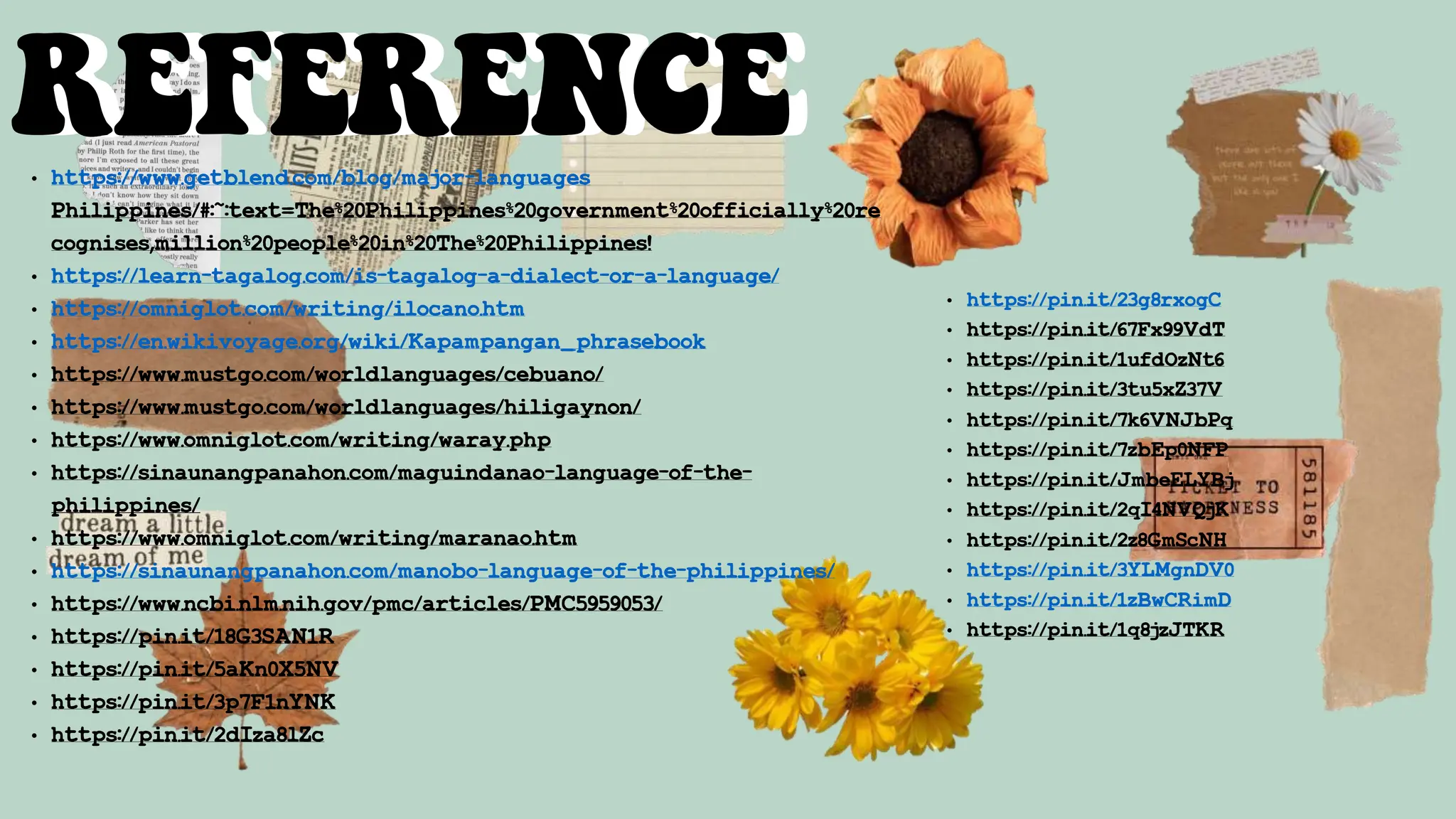 REFERENCE
REFERENCE
• https://www.getblend.com/blog/major-languages
Philippines/#:~:text=The%20Philippines%20government%20officially%20re
cognises,million%20people%20in%20The%20Philippines!
• https://learn-tagalog.com/is-tagalog-a-dialect-or-a-language/
• https://omniglot.com/writing/ilocano.htm
• https://en.wikivoyage.org/wiki/Kapampangan_phrasebook
• https://www.mustgo.com/worldlanguages/cebuano/
• https://www.mustgo.com/worldlanguages/hiligaynon/
• https://www.omniglot.com/writing/waray.php
• https://sinaunangpanahon.com/maguindanao-language-of-the-
philippines/
• https://www.omniglot.com/writing/maranao.htm
• https://sinaunangpanahon.com/manobo-language-of-the-philippines/
• https://www.ncbi.nlm.nih.gov/pmc/articles/PMC5959053/
• https://pin.it/18G3SAN1R
• https://pin.it/5aKn0X5NV
• https://pin.it/3p7F1nYNK
• https://pin.it/2dIza8lZc
• https://pin.it/23g8rxogC
• https://pin.it/67Fx99VdT
• https://pin.it/1ufdOzNt6
• https://pin.it/3tu5xZ37V
• https://pin.it/7k6VNJbPq
• https://pin.it/7zbEp0NFP
• https://pin.it/JmbeELYBj
• https://pin.it/2qI4NVQjK
• https://pin.it/2z8GmScNH
• https://pin.it/3YLMgnDV0
• https://pin.it/1zBwCRimD
• https://pin.it/1q8jzJTKR
 