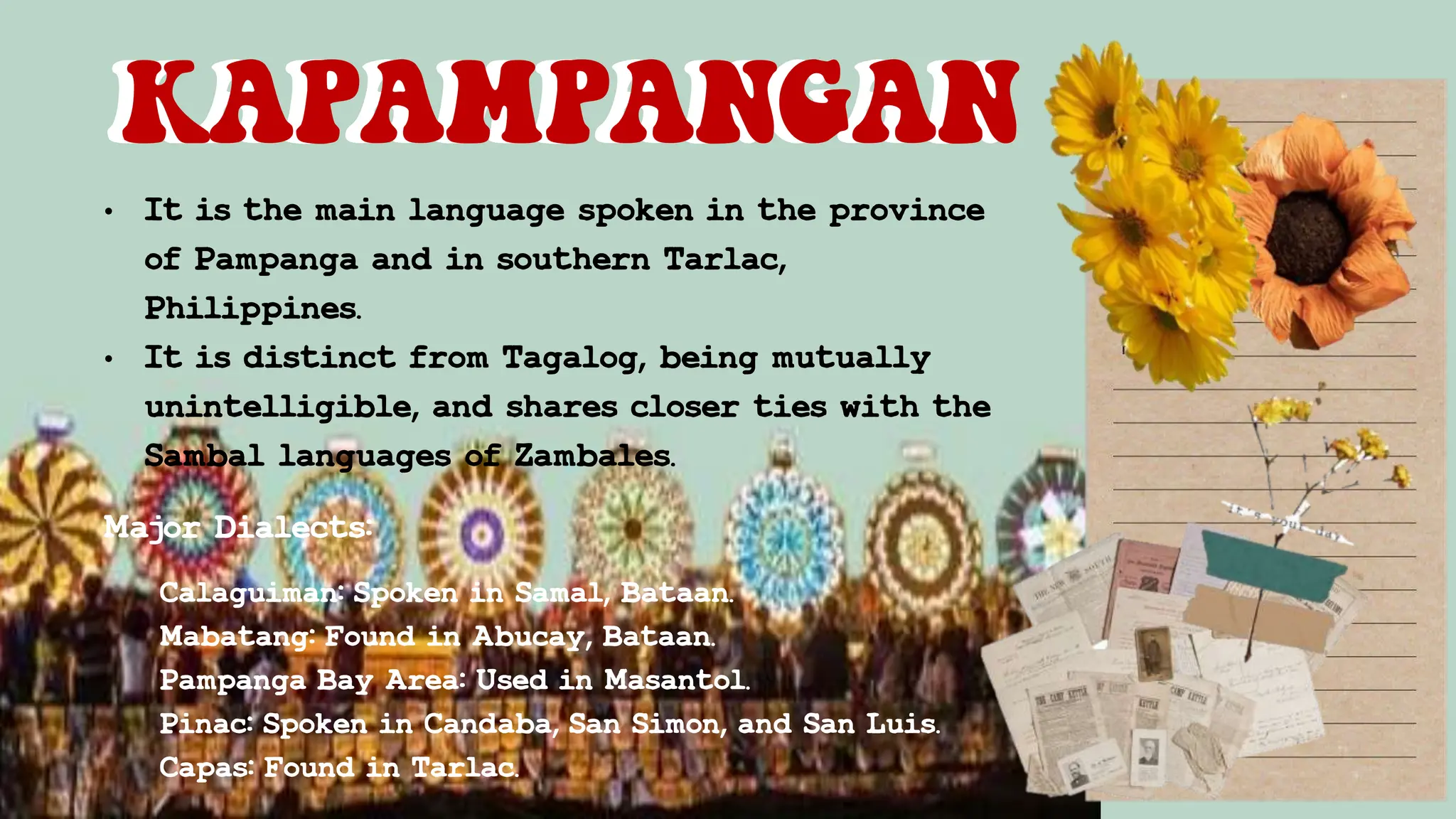 • It is the main language spoken in the province
of Pampanga and in southern Tarlac,
Philippines.
• It is distinct from Tagalog, being mutually
unintelligible, and shares closer ties with the
Sambal languages of Zambales.
KAPAMPANGAN
KAPAMPANGAN
Major Dialects:
Calaguiman: Spoken in Samal, Bataan.
Mabatang: Found in Abucay, Bataan.
Pampanga Bay Area: Used in Masantol.
Pinac: Spoken in Candaba, San Simon, and San Luis.
Capas: Found in Tarlac.
 