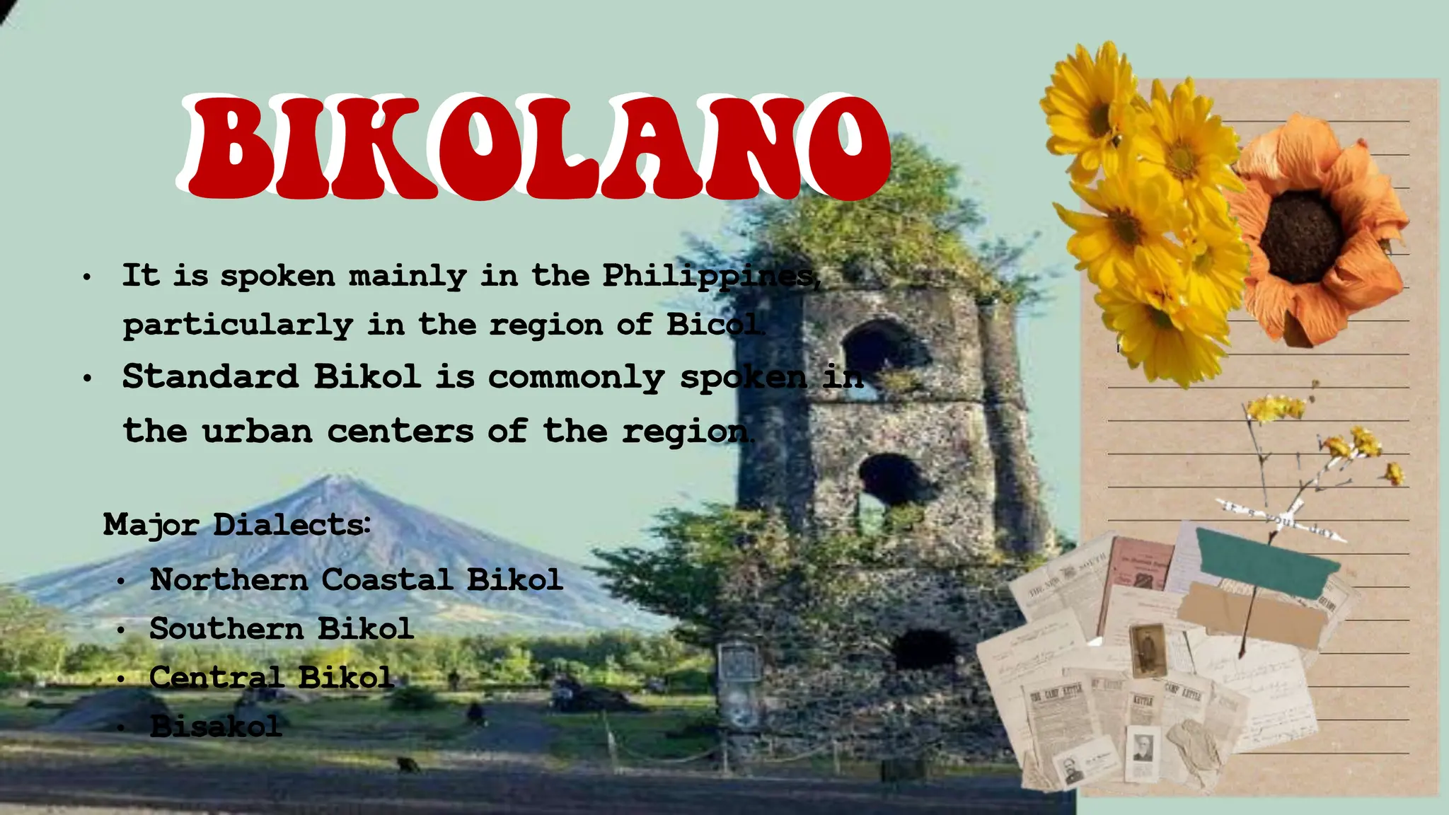 • It is spoken mainly in the Philippines,
particularly in the region of Bicol.
• Standard Bikol is commonly spoken in
the urban centers of the region.
BIKOLANO
BIKOLANO
Major Dialects:
• Northern Coastal Bikol
• Southern Bikol
• Central Bikol
• Bisakol
 