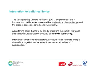Integration to build resilience

•   The Strengthening Climate Resilience (SCR) programme seeks to
    increase the resilience of communities to disasters climate change and
                                               disasters,
    the broader causes of poverty and vulnerability.

•   As a starting p
                g point, it aims to do this by improving the q
                        ,                    y p       g     quality, relevance
                                                                   y,
    and suitability of approaches adopted by the DRM community.

•   Interventions that consider disasters, development and climate change
    dimensions together are expected to enhance the resilience of
    communities.
 