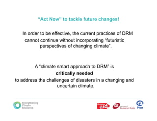 “Act Now” to tackle future changes!

   In order to be effective, the current practices of DRM
    cannot continue without incorporating “futuristic
            perspectives of changing climate”.



         A “climate smart approach to DRM” is
                             pp
                    critically needed
to address the challenges of disasters in a changing and
                     uncertain climate.
 