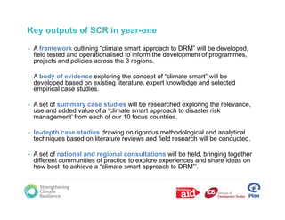 Key outputs of SCR in year-one

•   A framework outlining “climate smart approach to DRM” will be developed,
    field tested and operationalised to inform the development of programmes,
    projects and policies across the 3 regions.

•   A body of evidence exploring the concept of “climate smart” will be
    developed based on existing literature, expert knowledge and selected
    empirical case studies.

•   A set of summary case studies will be researched exploring the relevance,
    use and added value of a ‘climate smart approach to disaster risk
    management’ from each of our 10 focus countries.

•   In-depth case studies drawing on rigorous methodological and analytical
    techniques based on literature reviews and field research will be conducted.

•   A set of national and regional consultations will be held, bringing together
            f
    different communities of practice to explore experiences and share ideas on
    how best to achieve a “climate smart approach to DRM”’.
 
