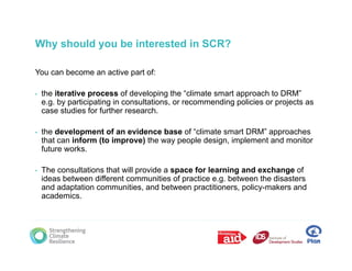 Why should you be interested in SCR?

You can become an active part of:

•   the iterative process of developing the “climate smart approach to DRM”
    e.g. by participating in consultations, or recommending policies or projects as
    case studies for further research.

•   the development of an evidence base of “climate smart DRM” approaches
    that can inform (to improve) the way people design, implement and monitor
    future works.

•   The consultations that will provide a space for learning and exchange of
    ideas between different communities of practice e.g. between the disasters
    and adaptation communities, and between practitioners policy makers and
                   communities                 practitioners, policy-makers
    academics.
 