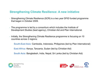 Strengthening Climate Resilience: A new initiative

•   Strengthening Climate Resilience (SCR) is a two year DFID funded programme
    that began in October 2009.

•   The programme is led by a consortium which includes the Institute of
    Development Studies (lead agency), Christian Aid and Plan International.

•   Initially, the Strengthening Climate Resilience programme is focusing on 10
    countries across 3 regions:

      South-East Asia: Cambodia, Indonesia, Philippines (led by Plan International)

      East Africa: Kenya, Tanzania, Sudan (led by Christian Aid)

      South Asia: Bangladesh, India, Nepal, Sri Lanka (led by Christian Aid)
 