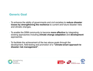 Generic Goal

•   To enhance the ability of governments and civil societies to reduce disaster
    losses by strengthening the resilience to current and future disaster risks
    and climatic changes.

•   To enable the DRM community to become more effective by integrating
    existing approaches including climate change adaptation and development
    approaches.

•   To facilitate the achievement of the two above goals through the
    development, field-testing and promotion of a “climate-smart approach to
    disaster risk management”.
 