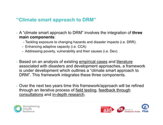 “Climate smart approach to DRM”

•   A “climate smart approach to DRM” involves the integration of three
               p
    main components:
      - Tackling exposure to changing hazards and disaster impacts (i.e. DRR).
     - Enhancing adaptive capacity (i.e. CCA)
     - Addressing poverty, vulnerability and their causes (i.e. Dev).


•   Based on an analysis of existing empirical cases and literature
    associated with disasters and development approaches, a framework
    is under development which outlines a “climate smart approach to
                                            climate
    DRM”. This framework integrates these three components.

•   Over the next two years time this framework/approach will be refined
    through an iterative process of field testing, feedback through
    consultations and in-depth research.
 