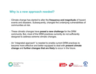 Why is a new approach needed?

•   Climate change has started to alter the frequency and magnitude of hazard
    events and disasters. Subsequently, changed the underlying vulnerabilities of
               disasters Subsequently
    communities at risk.

•   These climatic changes have posed a new challenge for the DRM
                       g         p                    g
    community. But, most of the DRM practices currently do not sufficiently
    designed to address extreme climatic changes.

•   An “integrated approach” is needed to enable current DRM practices to
    become more effective and better equipped to deal with present climate
    change and further changes that are likely to occur in the future.
 