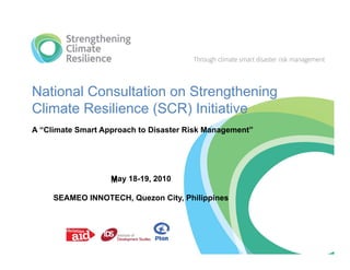 National Consultation on Strengthening
Climate Resilience (SCR) Initiative
A “Climate Smart Approach to Disaster Risk Management”




                   May 18-19, 2010

     SEAMEO INNOTECH, Quezon City, Philippines
 