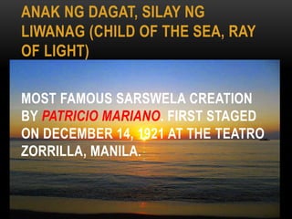 ANAK NG DAGAT, SILAY NG
LIWANAG (CHILD OF THE SEA, RAY
OF LIGHT)
MOST FAMOUS SARSWELA CREATION
BY PATRICIO MARIANO. FIRST STAGED
ON DECEMBER 14, 1921 AT THE TEATRO
ZORRILLA, MANILA.
 