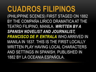 CUADROS FILIPINOS
(PHILIPPINE SCENES) FIRST STAGED ON 1882
BY THE COMPAÑA LIRICO DRAMATICA AT THE
TEATRO FILIPINO, MANILA. WRITTEN BY A
SPANISH NOVELIST AND JOURNALIST,
FRANCISCO DE P. ENTRALA WHO ARRIVED IN
MANILA IN 1837. THIS IS THE FIRST LOCALLY
WRITTEN PLAY HAVING LOCAL CHARACTERS
AND SETTINGS IN SPANISH. PUBLISHED IN
1882 BY LA OCEANIA ESPAÑOLA.
 