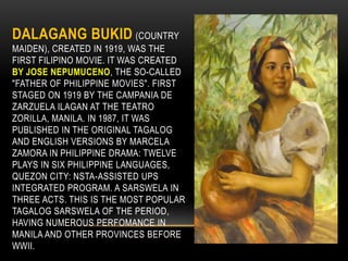 DALAGANG BUKID (COUNTRY
MAIDEN), CREATED IN 1919, WAS THE
FIRST FILIPINO MOVIE. IT WAS CREATED
BY JOSE NEPUMUCENO, THE SO-CALLED
"FATHER OF PHILIPPINE MOVIES". FIRST
STAGED ON 1919 BY THE CAMPANIA DE
ZARZUELA ILAGAN AT THE TEATRO
ZORILLA, MANILA. IN 1987, IT WAS
PUBLISHED IN THE ORIGINAL TAGALOG
AND ENGLISH VERSIONS BY MARCELA
ZAMORA IN PHILIPPINE DRAMA: TWELVE
PLAYS IN SIX PHILIPPINE LANGUAGES,
QUEZON CITY: NSTA-ASSISTED UPS
INTEGRATED PROGRAM. A SARSWELA IN
THREE ACTS. THIS IS THE MOST POPULAR
TAGALOG SARSWELA OF THE PERIOD,
HAVING NUMEROUS PERFOMANCE IN
MANILA AND OTHER PROVINCES BEFORE
WWII.
 
