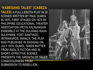 “KABESANG TALES” (CABEZA
TALES) A FULL-LENGTH PLAY IN 26
SCENES WRITTEN BY PAUL DUMOL
IN 1975. FIRST STAGED ON 1975 BY
PHILIPPINE EDUCATIONAL THEATER
ASSOCIATION (PETA) KALINANGAN
ENSEMBLE AT THE DULAANG RAHA
SULAYMAN, FORT SANTIAGO,
INTRAMUROS, MANILA. THE PLAY
WAS PUBLISHED IN SAGISAG ON
JULY 1975. DUMOL TAKES MATTER
FROM RIZAL'S FICTION AND IN
SHORT, EFFECTIVE SCENES
PRESENTS THE GROWTH OF TALES'
CONSCIOUSNESS FROM
SUBMISSION TO REBELLION.
 