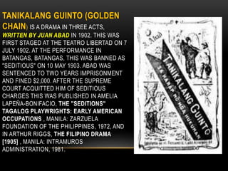 TANIKALANG GUINTO (GOLDEN
CHAIN) IS A DRAMA IN THREE ACTS,
WRITTEN BY JUAN ABAD IN 1902. THIS WAS
FIRST STAGED AT THE TEATRO LIBERTAD ON 7
JULY 1902. AT THE PERFORMANCE IN
BATANGAS, BATANGAS, THIS WAS BANNED AS
"SEDITIOUS" ON 10 MAY 1903. ABAD WAS
SENTENCED TO TWO YEARS IMPRISONMENT
AND FINED $2,000. AFTER THE SUPREME
COURT ACQUITTED HIM OF SEDITIOUS
CHARGES THIS WAS PUBLISHED IN AMELIA
LAPEÑA-BONIFACIO, THE "SEDITIONS"
TAGALOG PLAYWRIGHTS: EARLY AMERICAN
OCCUPATIONS , MANILA: ZARZUELA
FOUNDATION OF THE PHILIPPINES, 1972, AND
IN ARTHUR RIGGS, THE FILIPINO DRAMA
[1905] , MANILA: INTRAMUROS
ADMINISTRATION, 1981.
 