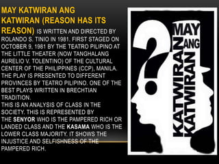 MAY KATWIRAN ANG
KATWIRAN (REASON HAS ITS
REASON) IS WRITTEN AND DIRECTED BY
ROLANDO S. TINIO IN 1981. FIRST STAGED ON
OCTOBER 9, 1981 BY THE TEATRO PILIPINO AT
THE LITTLE THEATER (NOW TANGHALANG
AURELIO V. TOLENTINO) OF THE CULTURAL
CENTER OF THE PHILIPPINES (CCP), MANILA.
THE PLAY IS PRESENTED TO DIFFERENT
PROVINCES BY TEATRO PILIPINO. ONE OF THE
BEST PLAYS WRITTEN IN BRECHTIAN
TRADITION.
THIS IS AN ANALYSIS OF CLASS IN THE
SOCIETY. THIS IS REPRESENTED BY
THE SENYOR WHO IS THE PAMPERED RICH OR
LANDED CLASS AND THE KASAMA WHO IS THE
LOWER CLASS MAJORITY. IT SHOWS THE
INJUSTICE AND SELFISHNESS OF THE
PAMPERED RICH.
 