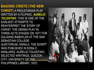 BAGONG CRISTO (THE NEW
CHRIST) A PROLETARIAN PLAY
WRITTEN BY A FILIPINO, AURELIO
TOLENTINO. THIS IS ONE OF THE
EARLIEST ATTEMPTS TO
REINTERPRET THE STORY OF
CHRIST. THE DRAMA PLAY IN
THREE ACTS STAGED ON 1977 FOR
DULAANG BABAYLAN AT THE SAN
SEBASTIAN COLLEGE
AUDITORIUM, MANILA. THE SCRIPT
WAS PUBLISHED IN EDNA Z.
MANLAPAZ, AURELIO TOLENTINO,
SELECTED WRITINGS, QUEZON
CITY: UNIVERSITY OF THE
PHILIPPINES LIBRARY, 1975.
 