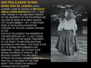 ANG PAGLALAKBAY NI SISA:
ISANG NOH SA LAGUNA (SISA'S
JOURNEY: A NOH IN LAGUNA) IS WRITTEN BY
AMELIA LAPEÑA-BONIFACIO IN 1977. IT WAS
FIRST STAGED AT THE ABELARDO THEATER
OF THE UNIVERSITY OF THE PHILIPPINES (UP)
COLLEGE OF MUSIC IN DILIMAN, QUEZON
CITY ON SEPTEMBER 1, 1977. IT WON THIRD
PRIZE IN THE PILIPINO PLAYWRITING
CATEGORY OF THE CCP LITERARY CONTEST
IN 1976.
THIS PLAY TELLS ABOUT THE WANDERS OF
THE RESTLESS SOUL OF SISA AS IT LONGS
FOR JUSTICE FOR THE UNJUST TREATMENT
OF THE PRIEST TO HER SONS AND PAINS
SUFFERED BY HER FAMILY, THAT ENDS IN THE
ACT OF SAYING HER HUSBAND'S LAST
BREATHED: "I SHALL DIE WITHOUT EVEN
SEEING THE BREAK OF DAWN IN... MY
BELOVED COUNTRY; TOU WHO SHALL
WITNESS THIS EVENT, DO NOT FORGET US
WHO FELL IN THE MIDST OF THE DARK
NIGHT." THAT STATES THE HOPES OF
FILIPINOS FOR ITS COUNTRY.
 