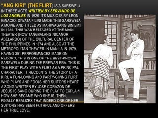 “ANG KIRI” (THE FLIRT) IS A SARSWELA
IN THREE ACTS WRITTEN BY SERVANDO DE
LOS ANGELES IN 1926. ITS MUSIC IS BY LEON
IGNACIO. DIWATA FILMS MADE THIS SARSWELA
A MOVIE AND TITLED AS MAHIWAGANG BINIBINI
IN 1939. THIS WAS RESTAGED AT THE MAIN
THEATER (NOW TANGHALANG NICANOR
ABELARDO) OF THE CULTURAL CENTER OF
THE PHILIPPINES IN 1974 AND ALSO AT THE
METROPOLITAN THEATER IN MANILA IN 1979.
HAVING 351 PERFORMANCES MADE ON
RECORD, THIS IS ONE OF THE BEST-KNOWN
SARSWELA DURING THE PREWAR ERA. THIS IS
THE FIRST PLAY WITH A FLIRT AS A PRINCIPAL
CHARACTER. IT RECOUNTS THE STORY OF A
KIRI, A FUN-LOVING AND PARTY-GIVING FLIRT
WHO PLAYS AND FOOLS HER SUITORS HEART.
A SONG WRITTEN BY JOSE CORAZON DE
JESUS IS SANG DURING THE PLAY TO EXPLAIN
HOW SHE BECAME WHO SHE IS. THEN,
FINALLY REALIZES THAT INDEED ONE OF HER
SUITORS HAS BEEN FAITHFUL AND OFFERS
HER TRUE LOVE.
 