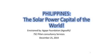 PHILIPPINES:
The Solar Power Capital of the
World!
Envisioned by: Agape Foundation (Agasoft)/
7SC Pillars consultancy Services
December 25, 2014
1
 