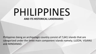 PHILIPPINES
Philippines bieng an archipelagic country consist of 7,641 islands that are
categorized under the three main component islands namely; LUZON, VISAYAS
and MINDANAO.
AND ITS HISTORICAL LANDMARKS
 
