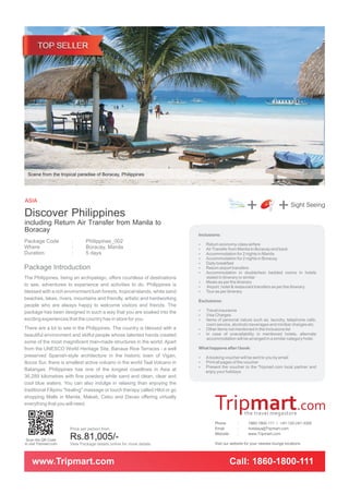 Scene from the tropical paradise of Boracay, Philippines




ASIA
Discover Philippines Manila to                                                                          +                 + Sight Seeing
including Return Air Transfer from
Boracay                                                                      Inclusions:
Package Code            :       Philippines_002
                                                                             ? economy-class airfare
                                                                             Return
Where                   :       Boracay, Manila                              Air Transfer from Manila to Boracay and back
                                                                             ?
Duration                :       5 days                                       Accommodation for 2 nights in Manila
                                                                             ?
                                                                             Accommodation for 2 nights in Boracay
                                                                             ?
                                                                             Daily breakfast
                                                                             ?
Package Introduction                                                         ? airport transfers
                                                                             Return
                                                                             Accommodation in double/twin bedded rooms in hotels
                                                                             ?
The Philippines, being an archipelago, offers countless of destinations         stated in itinerary or similar
                                                                             ?as per the itinerary
                                                                             Meals
to see, adventures to experience and activities to do. Philippines is        ? hotel & restaurant transfers as per the itinerary
                                                                             Airport,
blessed with a rich environment lush forests, tropical islands, white sand   ? per itinerary
                                                                             Tour as
beaches, lakes, rivers, mountains and friendly, artistic and hardworking     Exclusions:
people who are always happy to welcome visitors and friends. The
                                                                             ? insurance
                                                                             Travel
package has been designed in such a way that you are soaked into the
                                                                             Visa Charges
                                                                             ?
exciting experiences that the country has in store for you.                  ?of personal nature such as, laundry, telephone calls,
                                                                             Items
                                                                                room service, alcoholic beverages and minibar charges etc.
There are a lot to see in the Philippines. The country is blessed with a     Other items not mentioned in the Inclusions list
                                                                             ?
beautiful environment and skilful people whose talented hands created        In case of unavailability in mentioned hotels, alternate
                                                                             ?
                                                                                accommodation will be arranged in a similar category hotel.
some of the most magnificent man-made structures in the world. Apart
from the UNESCO World Heritage Site, Banaue Rice Terraces - a well           What happens after I book:
preserved Spanish-style architecture in the historic town of Vigan,          A booking voucher will be sent to you by email
                                                                             ?
Ilocos Sur, there is smallest active volcano in the world Taal Volcano in    ? pages of the voucher
                                                                             Print all
                                                                             ? the voucher to the Tripmart.com local partner and
                                                                             Present
Batangas. Philippines has one of the longest coastlines in Asia at              enjoy your holidays
36,289 kilometres with fine powdery white sand and clean, clear and
cool blue waters. You can also indulge in relaxing than enjoying the
traditional Filipino "healing" massage or touch therapy called Hilot or go
shopping Malls in Manila, Makati, Cebu and Davao offering virtually
everything that you will need.


                                                                                     Phone         :     1860-1800-111 / +91-120-247-3300
                        Price per person from                                        Email         :     holidays@Tripmart.com
                                                                                     Website       :     www.Tripmart.com
 Scan the QR Code       Rs.81,005/-
to visit Tripmart.com   View Package details online for more details                 Visit our website for your nearest lounge locations


    www.Tripmart.com                                                                           Call: 1860-1800-111
 