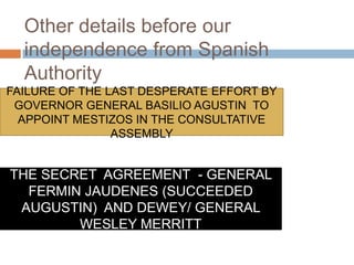 Other details before our
independence from Spanish
Authority
FAILURE OF THE LAST DESPERATE EFFORT BY
GOVERNOR GENERAL BASILIO AGUSTIN TO
APPOINT MESTIZOS IN THE CONSULTATIVE
ASSEMBLY
THE SECRET AGREEMENT - GENERAL
FERMIN JAUDENES (SUCCEEDED
AUGUSTIN) AND DEWEY/ GENERAL
WESLEY MERRITT
 