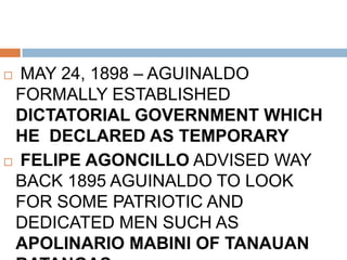  MAY 24, 1898 – AGUINALDO
FORMALLY ESTABLISHED
DICTATORIAL GOVERNMENT WHICH
HE DECLARED AS TEMPORARY
 FELIPE AGONCILLO ADVISED WAY
BACK 1895 AGUINALDO TO LOOK
FOR SOME PATRIOTIC AND
DEDICATED MEN SUCH AS
APOLINARIO MABINI OF TANAUAN
 