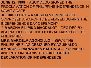 JUNE 12, 1898 - AGUINALDO SIGNED THE
PROCLAMATION OF PHILIPPINE INDEPENDENCE IN
KAWIT CAVITE
JULIAN FELIPE – A MUSICIAN FROM CAVITE
COMPOSED A MARCH TO BE PLAYED DURING THE
INDEPENDENCE DAY CEREMONY
“ MARCHA FILIPINA MAGDALO” – DECIDED BY
AGUINALDO TO BE THE OFFICIAL MARCH OF THE
PHILIPPINES
MRS. MARCELA AGONCILLO - SEWN THE
PHILIPPINE FLAG DESIGNED BY AGUINALDO
AMBROSIO RIANZARES BAUTISTA – PREPARED
AND READ IN SPANISH THE ACT OF THE
DECLARATION OF INDEPENDENCE
 