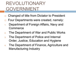 REVOLUTIONARY
GOVERNMENT
 Changed of title from Dictator to President
 Four Departments were created, namely:
1. Department of Foreign Affairs, Navy and
Commerce
2. The Department of War and Public Works
3. The Department of Police and Internal
Order, Justice, Education and Hygiene
4. The Department of Finance, Agriculture and
Manufacturing Industry
 