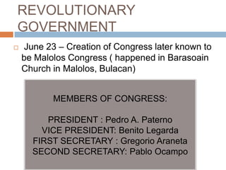 REVOLUTIONARY
GOVERNMENT
 June 23 – Creation of Congress later known to
be Malolos Congress ( happened in Barasoain
Church in Malolos, Bulacan)
MEMBERS OF CONGRESS:
PRESIDENT : Pedro A. Paterno
VICE PRESIDENT: Benito Legarda
FIRST SECRETARY : Gregorio Araneta
SECOND SECRETARY: Pablo Ocampo
 
