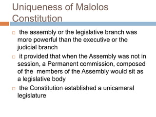 Uniqueness of Malolos
Constitution
 the assembly or the legislative branch was
more powerful than the executive or the
judicial branch
 it provided that when the Assembly was not in
session, a Permanent commission, composed
of the members of the Assembly would sit as
a legislative body
 the Constitution established a unicameral
legislature
 