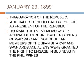 JANUARY 23, 1899
 INAGUARATION OF THE REPUBLIC.
 AGUINALDO TOOK HIS OATH OF OFFICE
AS PRESIDENT OF THE REPUBLIC
 TO MAKE THE EVENT MEMORABLE:
AGUINALDO PARDONED ALL PRISONERS
OF WAR WHO ARE NOT REGUKAR
MEMBERS OF THE SPANISH ARMY AND
SPANIARDS AND ALIENS WERE GRANTED
THE RIGHT TO ENGAGE IN BUSINESS IN
THE PHILIPPINES
 