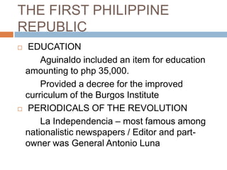 THE FIRST PHILIPPINE
REPUBLIC
 EDUCATION
Aguinaldo included an item for education
amounting to php 35,000.
Provided a decree for the improved
curriculum of the Burgos Institute
 PERIODICALS OF THE REVOLUTION
La Independencia – most famous among
nationalistic newspapers / Editor and part-
owner was General Antonio Luna
 
