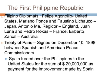 The First Philippine Republic
 Filipino Diplomats : Felipe Agoncillo- United
States, Mariano Ponce and Faustino Lichauco –
Japan, Antonio Ma. Regidor – England, Juan
Luna and Pedro Roxas – France, Eriberto
Zarcal – Australia
 Treaty of Paris – Signed on December 10, 1898
between Spanish and American Peace
Commissioners
 Spain turned over the Philippines to the
United States for the sum of $ 20,000,000 as
payment for the improvement made by Spain
 