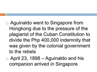  Aguinaldo went to Singapore from
Hongkong due to the pressure of the
plagiarist of the Cuban Constitution to
divide the Php 400,000 indemnity that
was given by the colonial government
to the rebels
 April 23, 1898 – Aguinaldo and his
companion arrived in Singapore
 