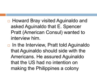  Howard Bray visited Aguinaldo and
asked Aguinaldo that E. Spencer
Pratt (American Consul) wanted to
interview him.
 In the Interview, Pratt told Aguinaldo
that Aguinaldo should side with the
Americans. He assured Aguinaldo
that the US had no intention on
making the Philippines a colony
 
