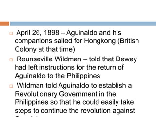  April 26, 1898 – Aguinaldo and his
companions sailed for Hongkong (British
Colony at that time)
 Rounseville Wildman – told that Dewey
had left instructions for the return of
Aguinaldo to the Philippines
 Wildman told Aguinaldo to establish a
Revolutionary Government in the
Philippines so that he could easily take
steps to continue the revolution against
 