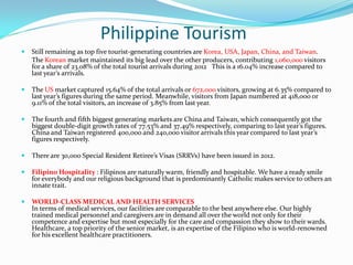 Philippine Tourism
 Still remaining as top five tourist-generating countries are Korea, USA, Japan, China, and Taiwan.
The Korean market maintained its big lead over the other producers, contributing 1,060,000 visitors
for a share of 23.08% of the total tourist arrivals during 2012 This is a 16.04% increase compared to
last year’s arrivals.
 The US market captured 15.64% of the total arrivals or 672,000 visitors, growing at 6.35% compared to
last year’s figures during the same period. Meanwhile, visitors from Japan numbered at 418,000 or
9.11% of the total visitors, an increase of 3.85% from last year.
 The fourth and fifth biggest generating markets are China and Taiwan, which consequently got the
biggest double-digit growth rates of 77.53% and 37.49% respectively, comparing to last year’s figures.
China and Taiwan registered 400,000 and 240,000 visitor arrivals this year compared to last year’s
figures respectively.
 There are 30,000 Special Resident Retiree’s Visas (SRRVs) have been issued in 2012.
 Filipino Hospitality : Filipinos are naturally warm, friendly and hospitable. We have a ready smile
for everybody and our religious background that is predominantly Catholic makes service to others an
innate trait.
 WORLD-CLASS MEDICAL AND HEALTH SERVICES
In terms of medical services, our facilities are comparable to the best anywhere else. Our highly
trained medical personnel and caregivers are in demand all over the world not only for their
competence and expertise but most especially for the care and compassion they show to their wards.
Healthcare, a top priority of the senior market, is an expertise of the Filipino who is world-renowned
for his excellent healthcare practitioners.
 