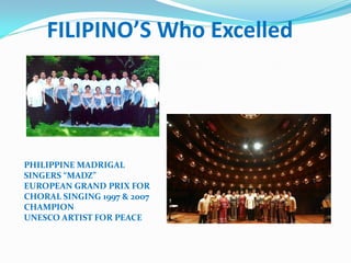 FILIPINO’S Who Excelled
PHILIPPINE MADRIGAL
SINGERS “MADZ”
EUROPEAN GRAND PRIX FOR
CHORAL SINGING 1997 & 2007
CHAMPION
UNESCO ARTIST FOR PEACE
 