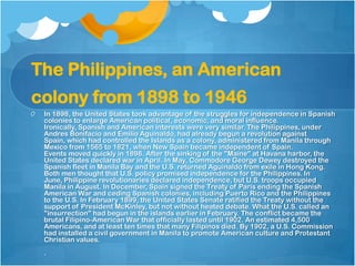 The Philippines, an American colony from 1898 to 1946,[object Object],In 1898, the United States took advantage of the struggles for independence in Spanish colonies to enlarge American political, economic, and moral influence. Ironically, Spanish and American interests were very similar. The Philippines, under Andres Bonifacio and Emilio Aguinaldo, had already begun a revolution against Spain, which had controlled the Islands as a colony, administered from Manila through Mexico from 1565 to 1821, when New Spain became independent of Spain.Events moved quickly in 1898. After the sinking of the "Maine" at Havana harbor, the United States declared war in April. In May, Commodore George Dewey destroyed the Spanish fleet in Manila Bay and the U.S. returned Aguinaldo from exile in Hong Kong. Both men thought that U.S. policy promised independence for the Philippines. In June, Philippine revolutionaries declared independence, but U.S. troops occupied Manila in August. In December, Spain signed the Treaty of Paris ending the Spanish American War and ceding Spanish colonies, including Puerto Rico and the Philippines to the U.S. In February 1899, the United States Senate ratified the Treaty without the support of President McKinley, but not without heated debate. What the U.S. called an "insurrection" had begun in the islands earlier in February. The conflict became the brutal Filipino-American War that officially lasted until 1902. An estimated 4,500 Americans, and at least ten times that many Filipinos died. By 1902, a U.S. Commission had installed a civil government in Manila to promote American culture and Protestant Christian values..,[object Object]