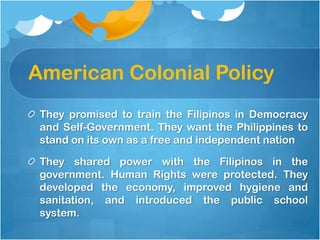 American Colonial Policy,[object Object],They promised to train the Filipinos in Democracy and Self-Government. They want the Philippines to stand on its own as a free and independent nation,[object Object],They shared power with the Filipinos in the government. Human Rights were protected. They developed the economy, improved hygiene and sanitation, and introduced the public school system.,[object Object]